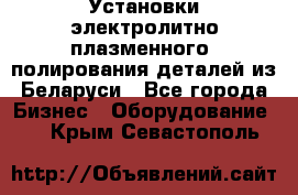 Установки электролитно-плазменного  полирования деталей из Беларуси - Все города Бизнес » Оборудование   . Крым,Севастополь